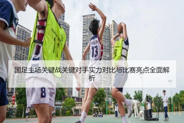 国足主场关键战关键对手实力对比与比赛亮点全面解析